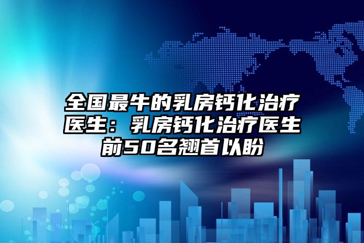 全国最牛的乳房钙化治疗医生：乳房钙化治疗医生前50名翘首以盼