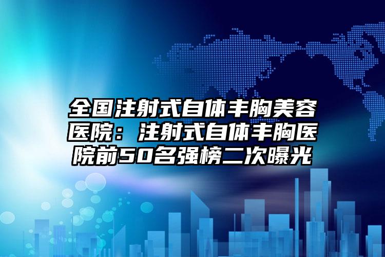 全国注射式自体丰胸美容医院：注射式自体丰胸医院前50名强榜二次曝光