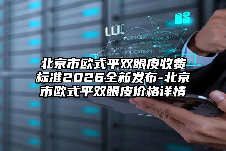 北京市欧式平双眼皮收费标准2026全新发布-北京市欧式平双眼皮价格详情