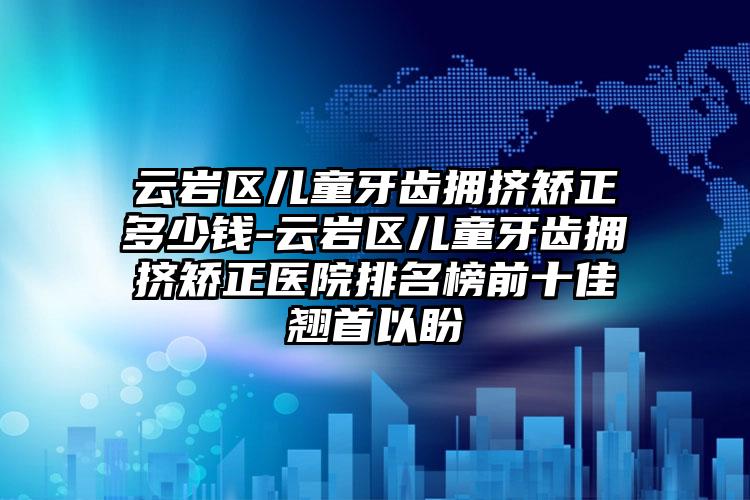 云岩区儿童牙齿拥挤矫正多少钱-云岩区儿童牙齿拥挤矫正医院排名榜前十佳翘首以盼