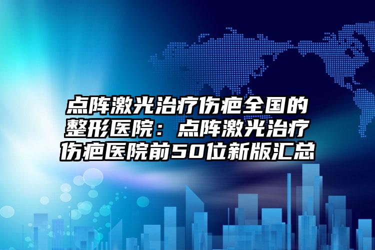 点阵激光治疗伤疤全国的整形医院：点阵激光治疗伤疤医院前50位新版汇总