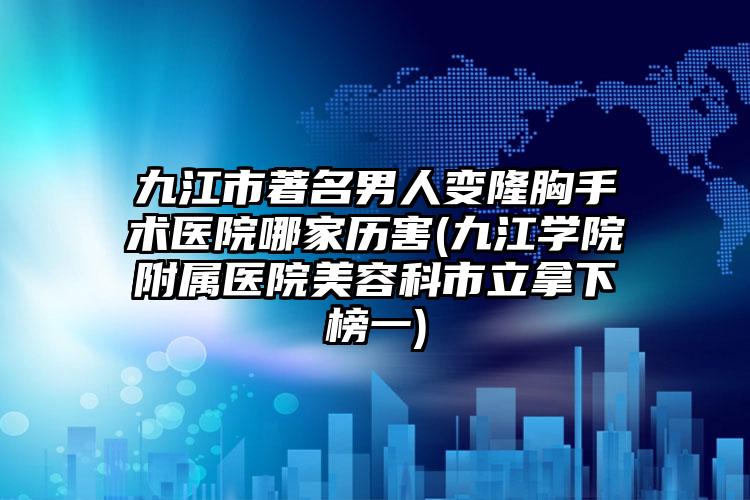 九江市著名男人变隆胸手术医院哪家历害(九江学院附属医院美容科市立拿下榜一)