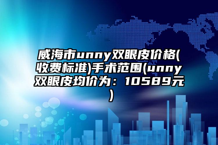 威海市unny双眼皮价格(收费标准)手术范围(unny双眼皮均价为：10589元）