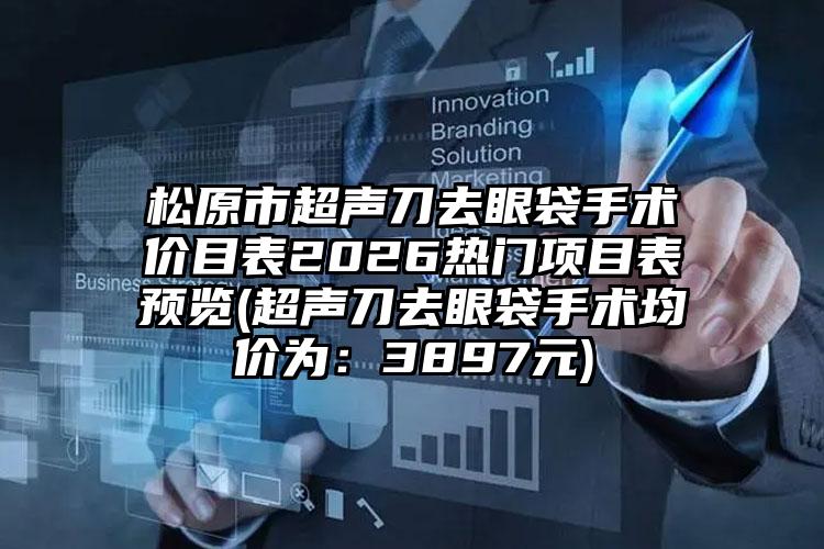 松原市超声刀去眼袋手术价目表2026热门项目表预览(超声刀去眼袋手术均价为:3897元)