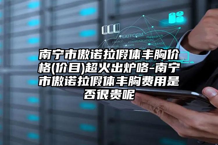 南宁市傲诺拉假体丰胸价格(价目)超火出炉咯-南宁市傲诺拉假体丰胸费用是否很贵呢