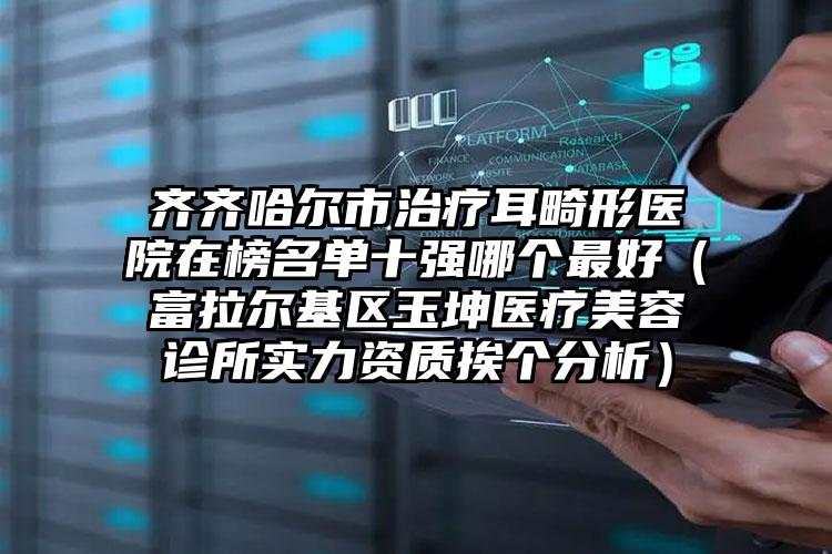 齐齐哈尔市治疗耳畸形医院在榜名单十强哪个最好（富拉尔基区玉坤医疗美容诊所实力资质挨个分析）