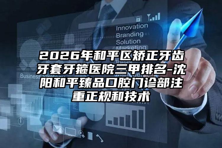 2026年和平区矫正牙齿牙套牙箍医院三甲排名-沈阳和平臻品口腔门诊部注重正规和技术