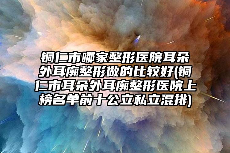 铜仁市哪家整形医院耳朵外耳廓整形做的比较好(铜仁市耳朵外耳廓整形医院上榜名单前十公立私立混排)