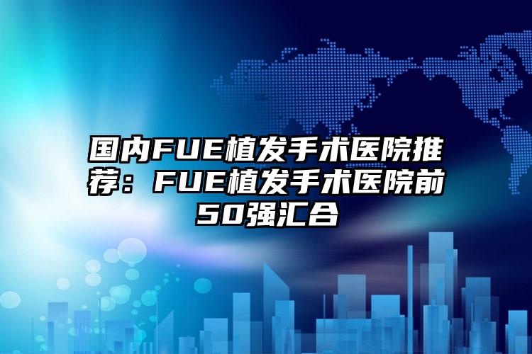 国内FUE植发手术医院推荐：FUE植发手术医院前50强汇合