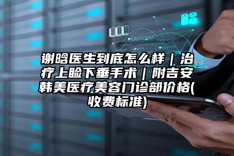 谢晗医生到底怎么样｜治疗上睑下垂手术｜附吉安韩美医疗美容门诊部价格(收费标准)