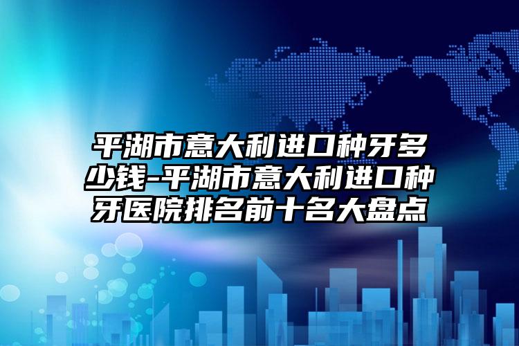 平湖市意大利进口种牙多少钱-平湖市意大利进口种牙医院排名前十名大盘点