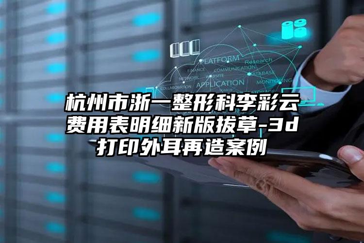 杭州市浙一整形科李彩云费用表明细新版拔草-3d打印外耳再造案例