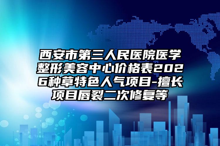 西安市第三人民医院医学整形美容中心价格表2026种草特色人气项目-擅长项目唇裂二次修复等