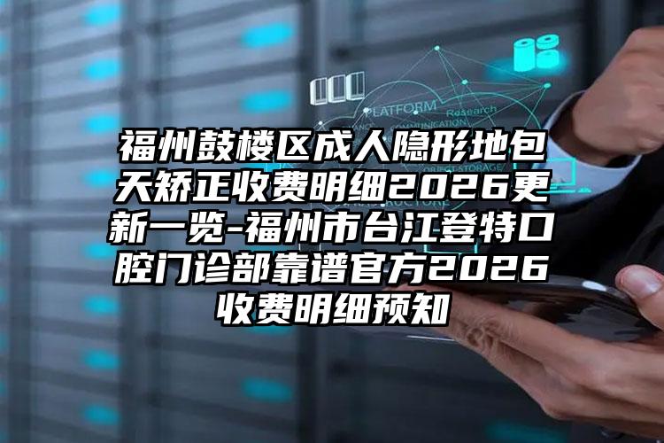 福州鼓楼区成人隐形地包天矫正收费明细2026更新一览-福州市台江登特口腔门诊部靠谱官方2026收费明细预知