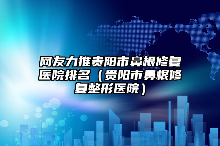 网友力推贵阳市鼻根修复医院排名（贵阳市鼻根修复整形医院）
