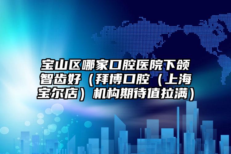 宝山区哪家口腔医院下颌智齿好（拜博口腔（上海宝尔店）机构期待值拉满）