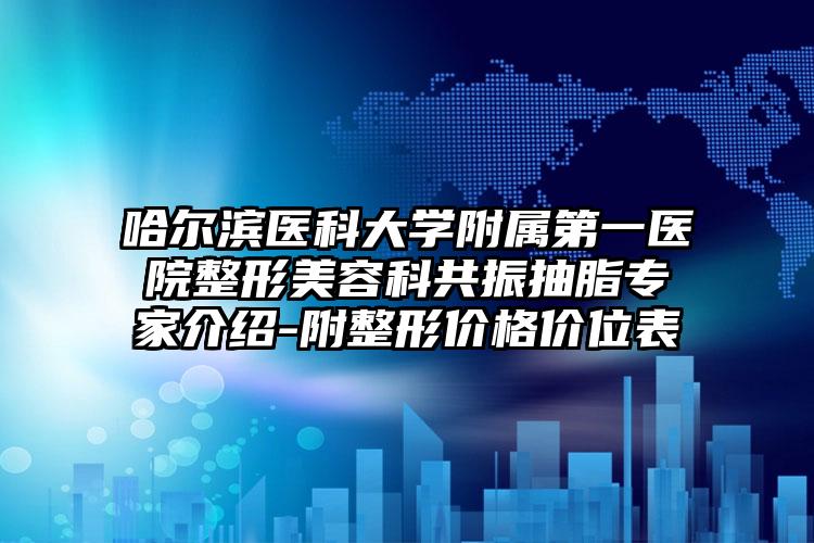 哈尔滨医科大学附属第一医院整形美容科共振抽脂专家介绍-附整形价格价位表