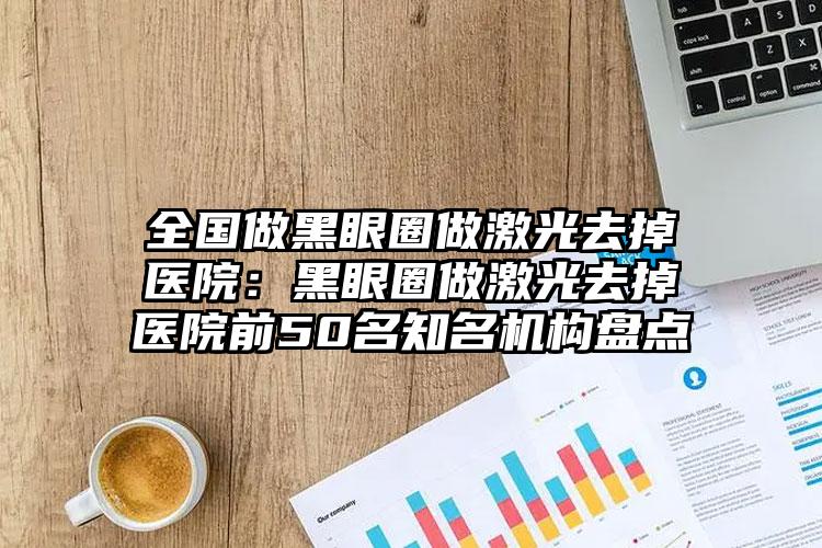 全国做黑眼圈做激光去掉医院：黑眼圈做激光去掉医院前50名知名机构盘点