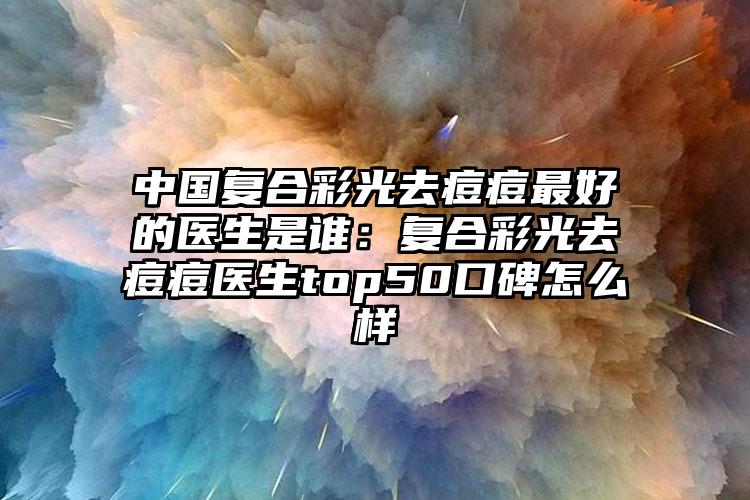 中国复合彩光去痘痘最好的医生是谁：复合彩光去痘痘医生top50口碑怎么样