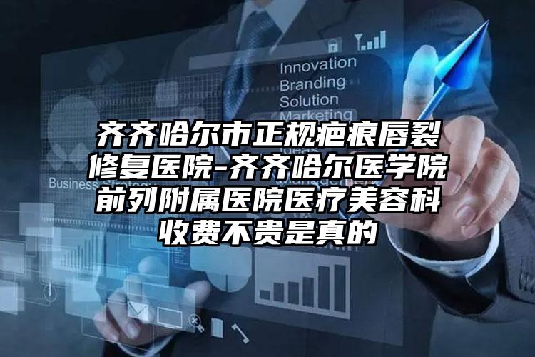 齐齐哈尔市正规疤痕唇裂修复医院-齐齐哈尔医学院前列附属医院医疗美容科收费不贵是真的