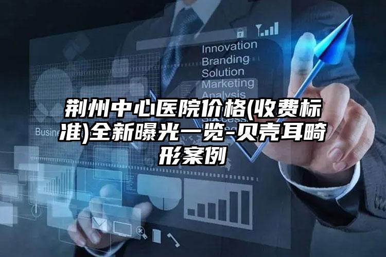 荆州中心医院价格(收费标准)全新曝光一览-贝壳耳畸形案例