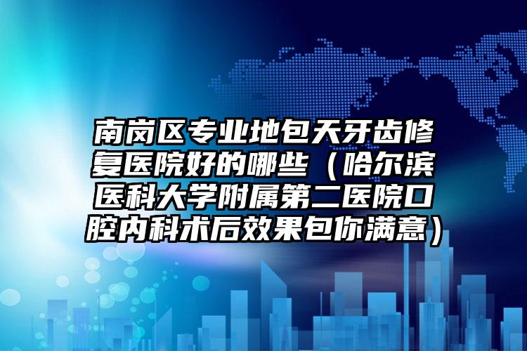 南岗区专业地包天牙齿修复医院好的哪些（哈尔滨医科大学附属第二医院口腔内科术后效果包你满意）