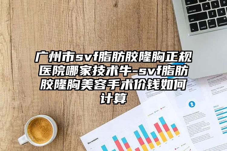 广州市svf脂肪胶隆胸正规医院哪家技术牛-svf脂肪胶隆胸美容手术价钱如何计算