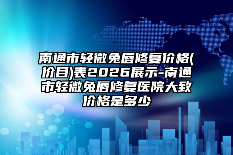 南通市轻微兔唇修复价格(价目)表2026展示-南通市轻微兔唇修复医院大致价格是多少