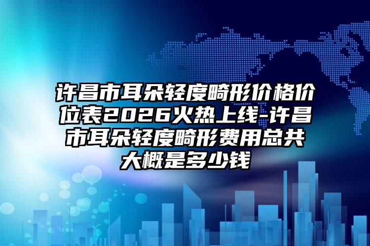 许昌市耳朵轻度畸形价格价位表2026火热上线-许昌市耳朵轻度畸形费用总共大概是多少钱