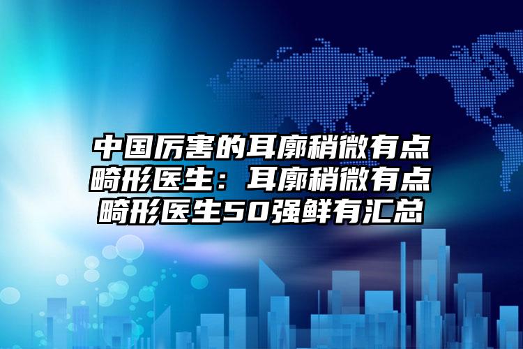 中国厉害的耳廓稍微有点畸形医生：耳廓稍微有点畸形医生50强鲜有汇总