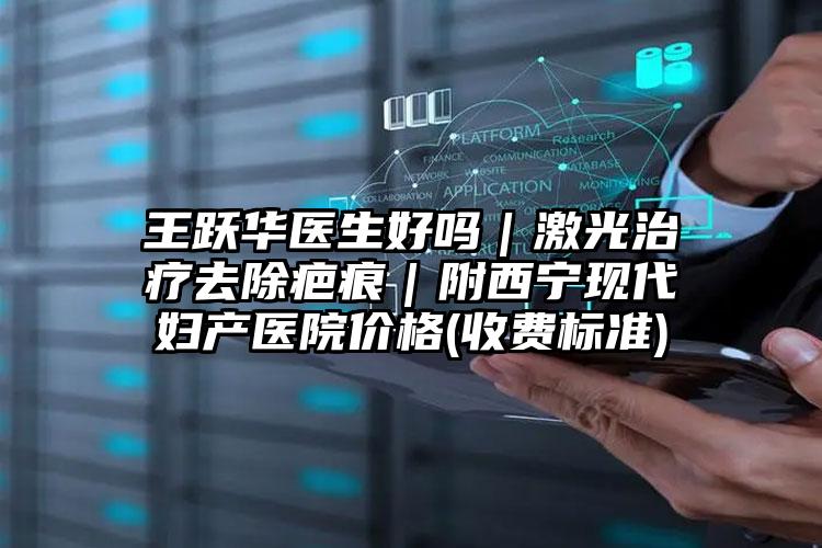 王跃华医生好吗｜激光治疗去除疤痕｜附西宁现代妇产医院价格(收费标准)