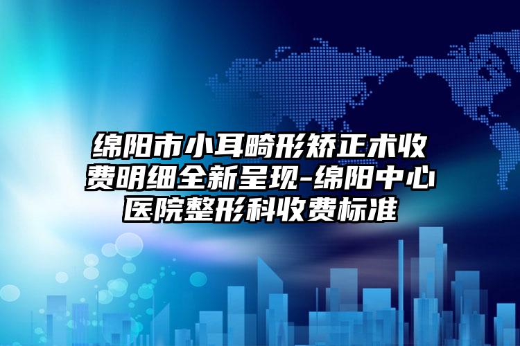 绵阳市小耳畸形矫正术收费明细全新呈现-绵阳中心医院整形科收费标准