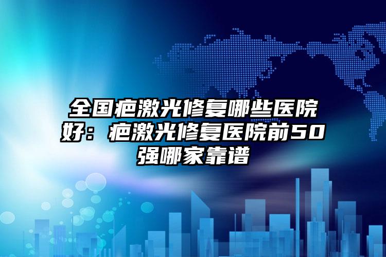全国疤激光修复哪些医院好：疤激光修复医院前50强哪家靠谱