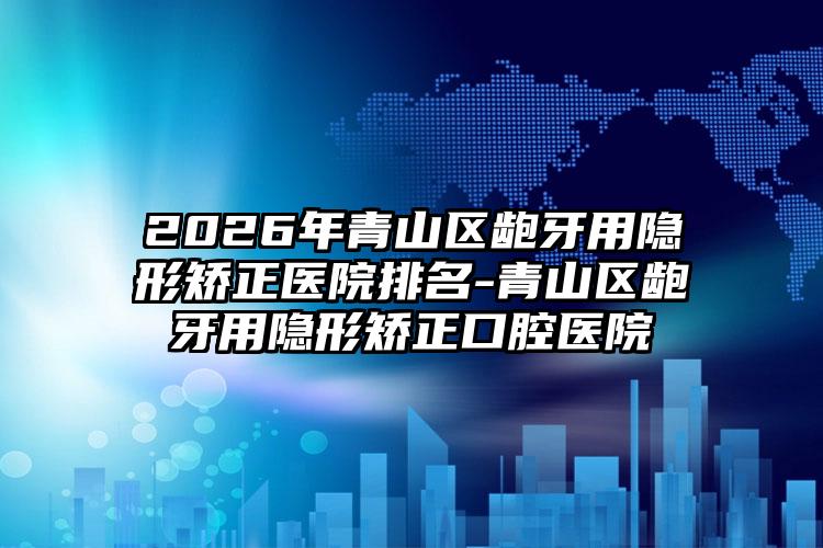 2026年青山区龅牙用隐形矫正医院排名-青山区龅牙用隐形矫正口腔医院
