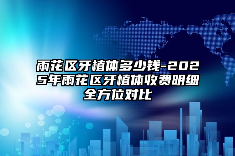 雨花区牙植体多少钱-2025年雨花区牙植体收费明细全方位对比