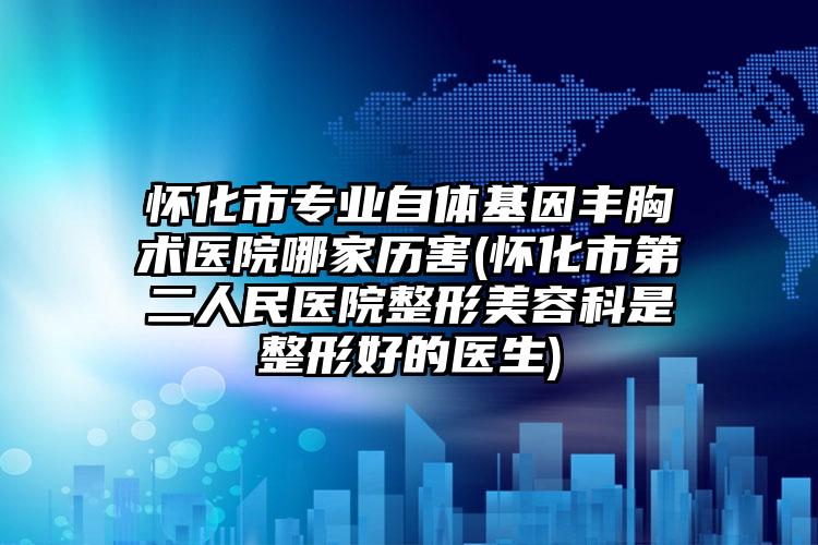 怀化市专业自体基因丰胸术医院哪家历害(怀化市第二人民医院整形美容科是整形好的医生)