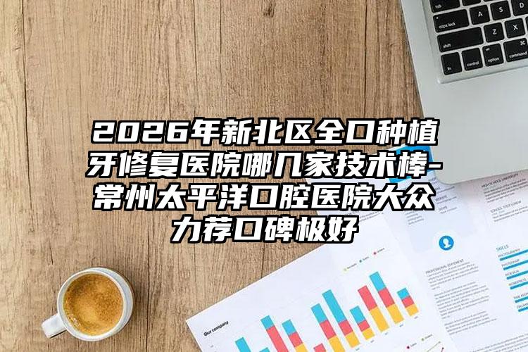 2026年新北区全口种植牙修复医院哪几家技术棒-常州太平洋口腔医院大众力荐口碑极好
