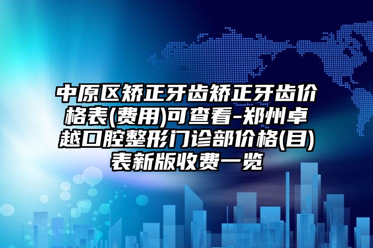 中原区矫正牙齿矫正牙齿价格表(费用)可查看-郑州卓越口腔整形门诊部价格(目)表新版收费一览