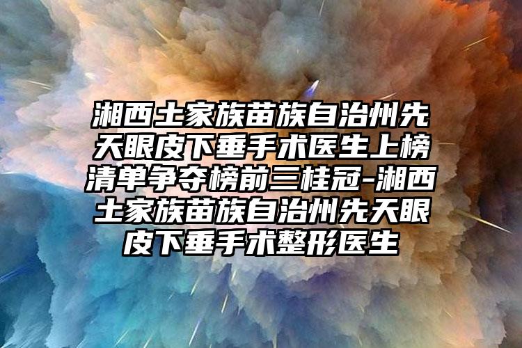 湘西土家族苗族自治州先天眼皮下垂手术医生上榜清单争夺榜前三桂冠-湘西土家族苗族自治州先天眼皮下垂手术整形医生