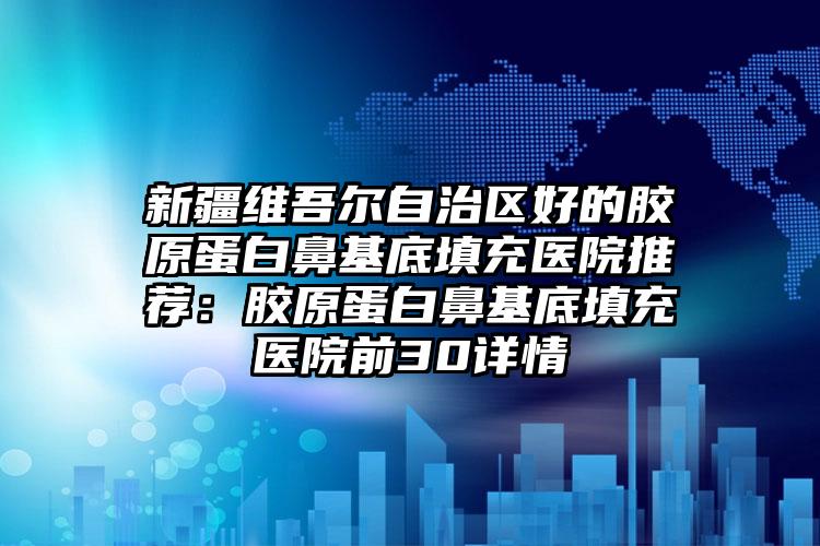 新疆维吾尔自治区好的胶原蛋白鼻基底填充医院推荐：胶原蛋白鼻基底填充医院前30详情