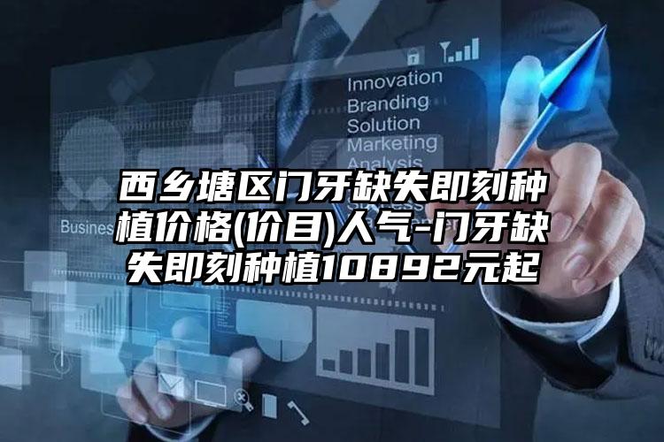 西乡塘区门牙缺失即刻种植价格(价目)人气-门牙缺失即刻种植10892元起