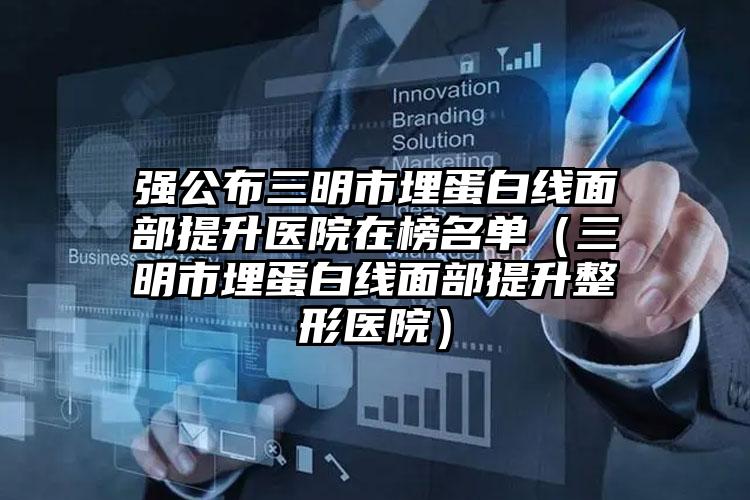 强公布三明市埋蛋白线面部提升医院在榜名单（三明市埋蛋白线面部提升整形医院）