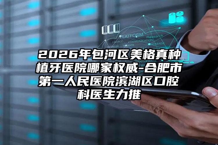 2026年包河区美格真种植牙医院哪家权威-合肥市第一人民医院滨湖区口腔科医生力推