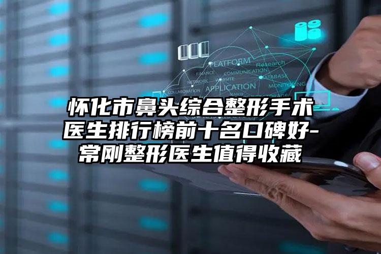 怀化市鼻头综合整形手术医生排行榜前十名口碑好-常刚整形医生值得收藏