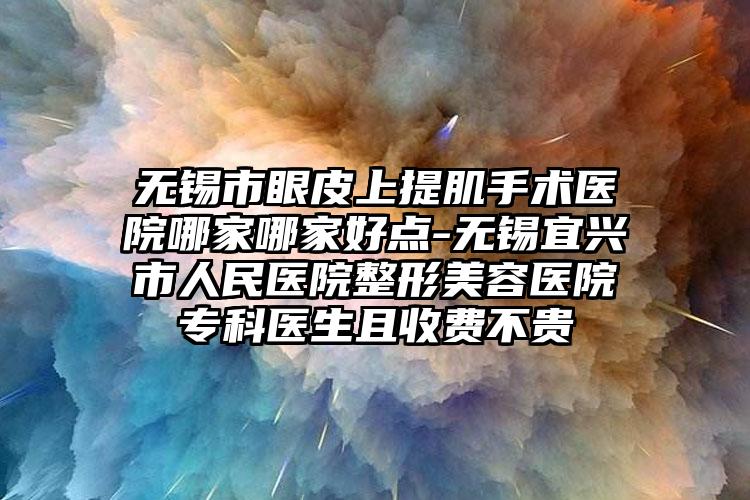 无锡市眼皮上提肌手术医院哪家哪家好点-无锡宜兴市人民医院整形美容医院专科医生且收费不贵