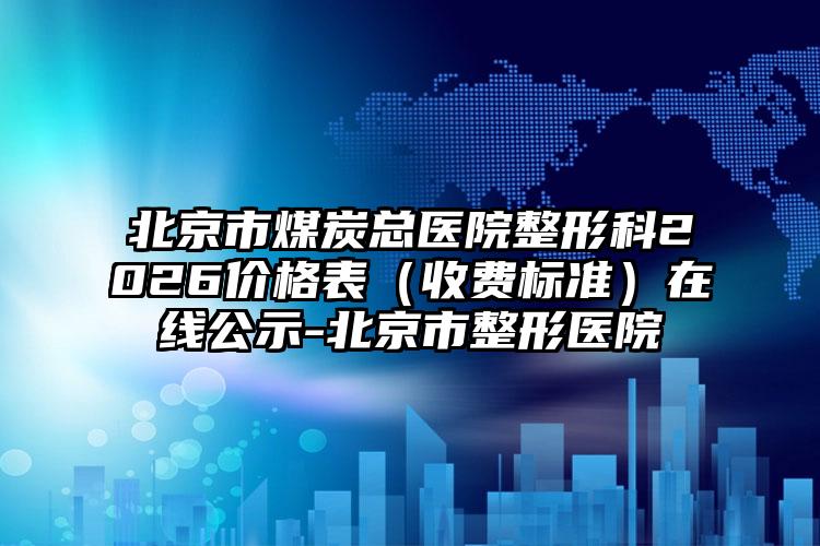 北京市煤炭总医院整形科2026价格表（收费标准）在线公示-北京市整形医院
