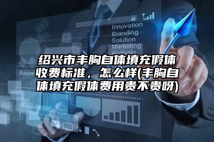 绍兴市丰胸自体填充假体收费标准，怎么样(丰胸自体填充假体费用贵不贵呀)