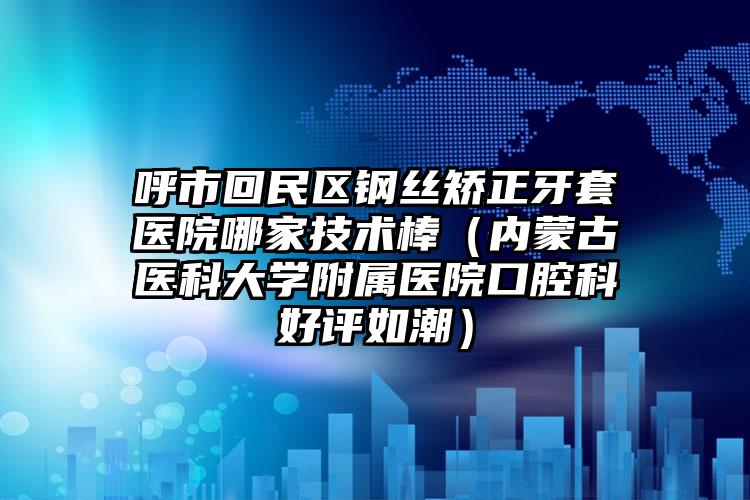 呼市回民区钢丝矫正牙套医院哪家技术棒(内蒙古医科大学附属医院口腔科好评如潮)