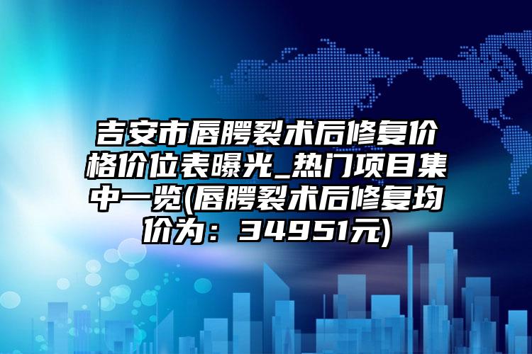 吉安市唇腭裂术后修复价格价位表曝光_热门项目集中一览(唇腭裂术后修复均价为：34951元)