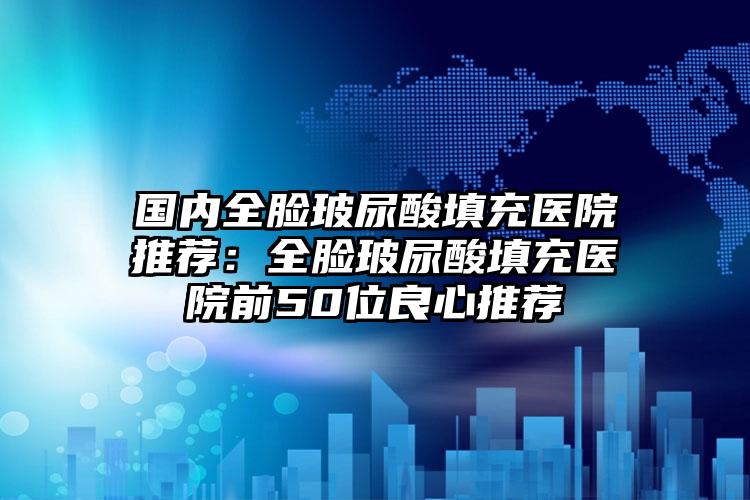 国内全脸玻尿酸填充医院推荐：全脸玻尿酸填充医院前50位良心推荐